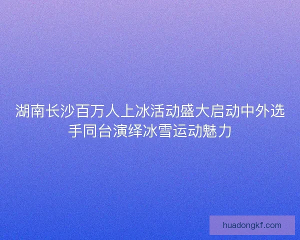 湖南长沙百万人上冰活动盛大启动中外选手同台演绎冰雪运动魅力