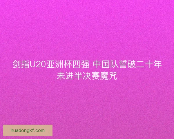 剑指U20亚洲杯四强 中国队誓破二十年未进半决赛魔咒
