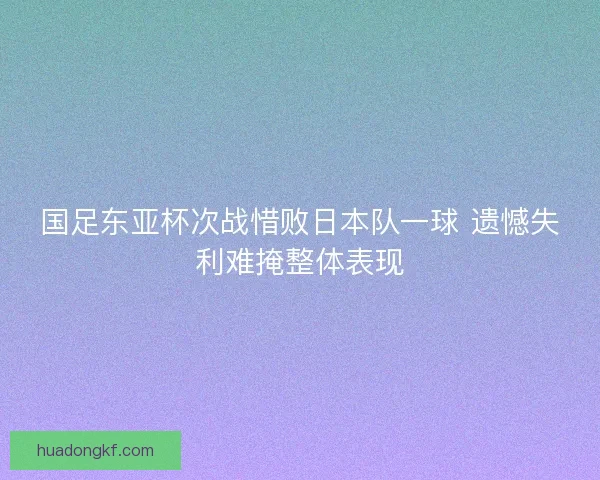 国足东亚杯次战惜败日本队一球 遗憾失利难掩整体表现