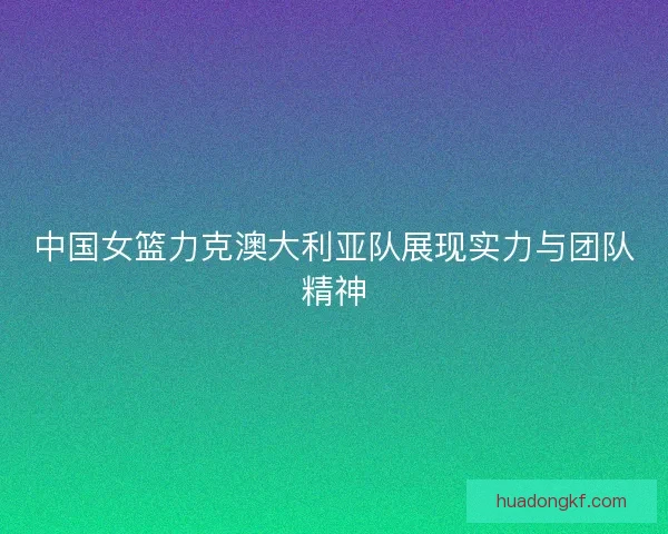中国女篮力克澳大利亚队展现实力与团队精神