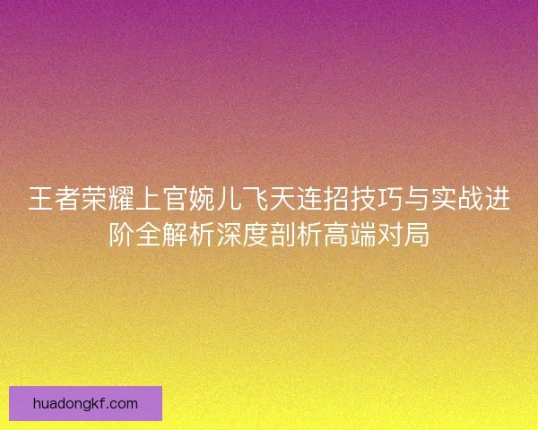 王者荣耀上官婉儿飞天连招技巧与实战进阶全解析深度剖析高端对局