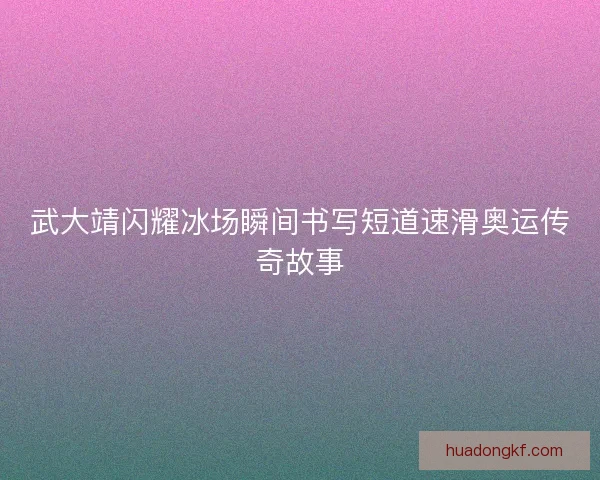 武大靖闪耀冰场瞬间书写短道速滑奥运传奇故事