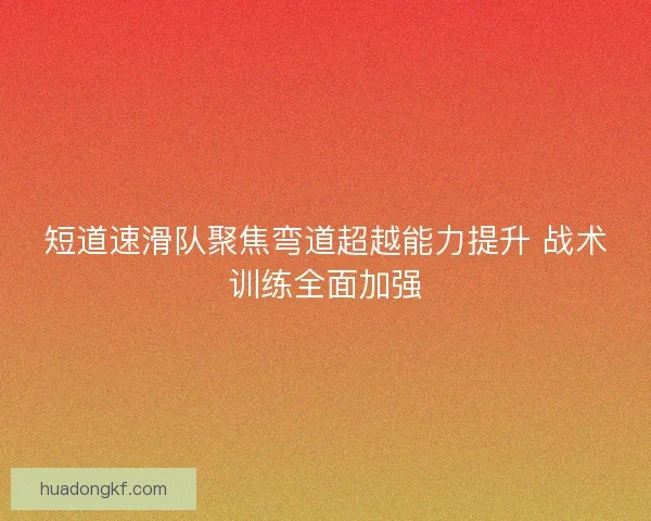 短道速滑队聚焦弯道超越能力提升 战术训练全面加强