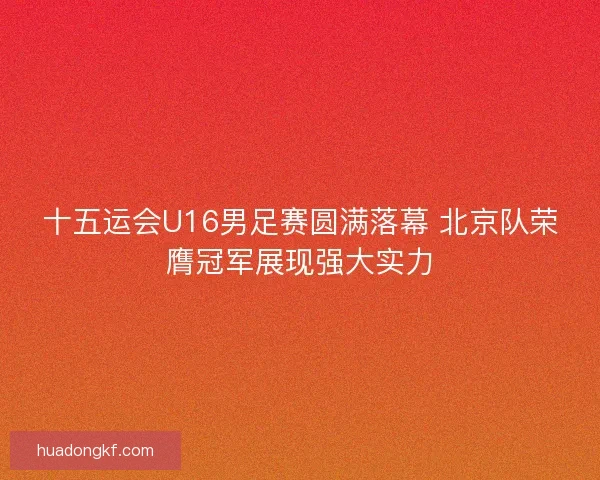 十五运会U16男足赛圆满落幕 北京队荣膺冠军展现强大实力