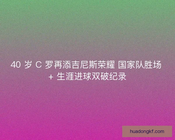 40 岁 C 罗再添吉尼斯荣耀 国家队胜场 + 生涯进球双破纪录