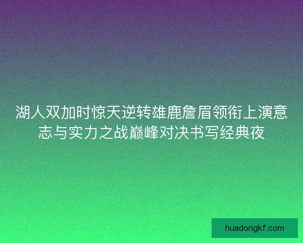 湖人双加时惊天逆转雄鹿詹眉领衔上演意志与实力之战巅峰对决书写经典夜