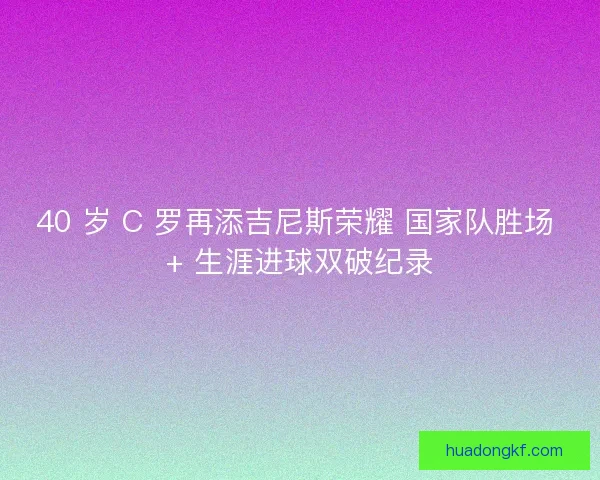 40 岁 C 罗再添吉尼斯荣耀 国家队胜场 + 生涯进球双破纪录