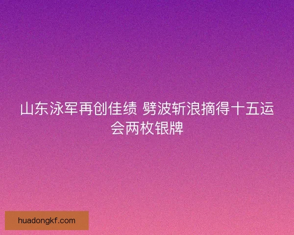 山东泳军再创佳绩 劈波斩浪摘得十五运会两枚银牌